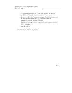 Page 26Installing and Configuring the PassageWay
Service Provider
2-13
  7.  Connect the other end of the 7-foot, 2-pair, modular phone cord
(D4BU) to the Line jack on your telephone.
  8.  Check the LED on the PassageWay adapter. The LED is located next
to the Phone and Line jacks on the PassageWay adapter.
   If the red LED is “on,” proceed to Step 9.
   If the red LED is “off,” proceed to the section “PassageWay Adapter
LEDs” in Chapter 4.
  9.  Turn on your PC.
Now, proceed to “Installing the Software.” 