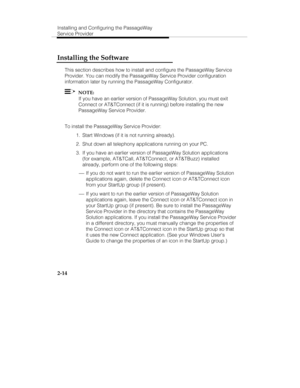 Page 27Installing and Configuring the PassageWay
Service Provider
2-14
Installing the Software
This section describes how to install and configure the PassageWay Service
Provider. You can modify the PassageWay Service Provider configuration
information later by running the PassageWay Configurator.
  NOTE:
If you have an earlier version of PassageWay Solution, you must exit
Connect or AT&TConnect (if it is running) before installing the new
PassageWay Service Provider.
To install the PassageWay Service...