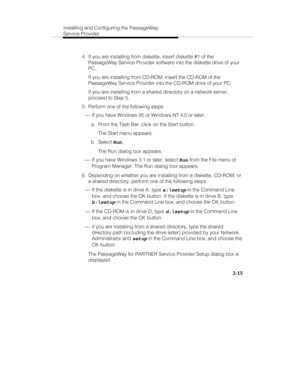 Page 28Installing and Configuring the PassageWay
Service Provider
2-15
  4.  If you are installing from diskette, insert diskette #1 of the
PassageWay Service Provider software into the diskette drive of your
PC.
   If you are installing from CD-ROM, insert the CD-ROM of the
PassageWay Service Provider into the CD-ROM drive of your PC.
   If you are installing from a shared directory on a network server,
proceed to Step 5.
  5.  Perform one of the following steps:
 ¾ If you have Windows 95 or Windows NT 4.0 or...
