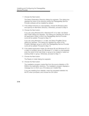 Page 29Installing and Configuring the PassageWay
Service Provider
2-16
  7.  Choose the Next button.
   The Select Destination Directory dialog box appears. This dialog box
displays the name of the directory where the PassageWay Service
Provider software will be installed by default.
  8.  If the default directory is unacceptable, choose the Browse button
and specify an alternative directory. Otherwise, proceed to Step 9.
  9.  Choose the Next button.
   If you are using Windows 95 or Windows NT 4.0 or later,...