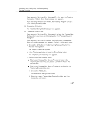 Page 30Installing and Configuring the PassageWay
Service Provider
2-17
   If you are using Windows 95 or Windows NT 4.0 or later, the Creating
Application Folder & Short Cuts message box appears.
   If you are using Windows 3.1 or later, the Creating Program Group &
Icons message box appears.
  13.  Choose the OK button.
   The Installation Completed message box appears.
  14.  Choose the Finish button.
   If you are using Windows 95 or Windows 4.0 or later, the PassageWay
Configurator is launched, and it...