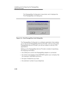 Page 31Installing and Configuring the PassageWay
Service Provider
2-18
   The PassageWay Configurator is launched, and it displays the
Find PassageWay Link dialog box.
Figure 2-4.  Find PassageWay Link Dialog Box
   The PassageWay Configurator is a software application that enables
you to set up the PassageWay Service Provider. Until you set up the
PassageWay Service Provider, you will be unable to use any TAPI
applications.
   Setting up the PassageWay Service Provider consists of specifying
the following...