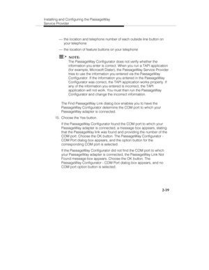 Page 32Installing and Configuring the PassageWay
Service Provider
2-19
 ¾ the location and telephone number of each outside line button on
your telephone
 ¾ the location of feature buttons on your telephone
  NOTE:
The PassageWay Configurator does not verify whether the
information you enter is correct. When you run a TAPI application
(for example, Microsoft Dialer), the PassageWay Service Provider
tries to use the information you entered via the PassageWay
Configurator. If the information you entered in the...