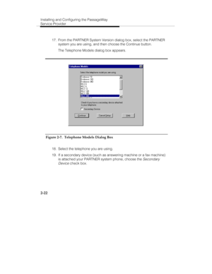 Page 35Installing and Configuring the PassageWay
Service Provider
2-22
  17.  From the PARTNER System Version dialog box, select the PARTNER
system you are using, and then choose the Continue button.
   The Telephone Models dialog box appears.
Figure 2-7.  Telephone Models Dialog Box
  18.  Select the telephone you are using.
  19.  If a secondary device (such as answering machine or a fax machine)
is attached your PARTNER system phone, choose the 
Secondary
Device
 check box. 