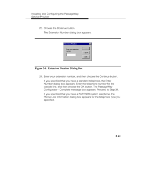 Page 36Installing and Configuring the PassageWay
Service Provider
2-23
  20.  Choose the Continue button.
   The Extension Number dialog box appears.   
Figure 2-8.  Extension Number Dialog Box
  21.  Enter your extension number, and then choose the Continue button.
   If you specified that you have a standard telephone, the Enter
Number dialog box appears. Enter the telephone number for the
outside line, and then choose the OK button. The PassageWay
Configurator - Complete message box appears. Proceed to Step...