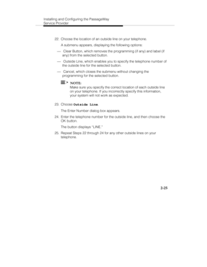 Page 38Installing and Configuring the PassageWay
Service Provider
2-25
  22.  Choose the location of an outside line on your telephone.
   A submenu appears, displaying the following options:
¾ Clear Button, which removes the programming (if any) and label (if
any) from the selected button.
¾ Outside Line, which enables you to specify the telephone number of
the outside line for the selected button.
¾ Cancel, which closes the submenu without changing the
programming for the selected button.
  
  NOTE:
   Make...