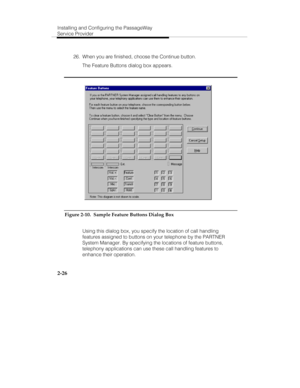 Page 39Installing and Configuring the PassageWay
Service Provider
2-26
  26.  When you are finished, choose the Continue button.
   The Feature Buttons dialog box appears.
Figure 2-10.  Sample Feature Buttons Dialog Box
   Using this dialog box, you specify the location of call handling
features assigned to buttons on your telephone by the PARTNER
System Manager. By specifying the locations of feature buttons,
telephony applications can use these call handling features to
enhance their operation. 