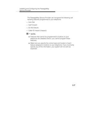 Page 40Installing and Configuring the PassageWay
Service Provider
2-27
   The PassageWay Service Provider can recognize the following call
handling features programmed to your telephone:
 ¾ Auto Dial
 ¾ Call Forward
 ¾ Do Not Disturb
 ¾ Caller ID Inspect (Inspect)
  NOTE:
„Features that cannot be programmed to buttons on your
telephone are disabled (that is, you cannot program these
features).
„Make sure you specify the correct type and location of each
feature assigned to buttons on your telephone. If you...