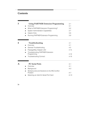 Page 5Contents
iv
3Using PARTNER Extension Programming3-1
„Overview 3-1
„What is PARTNER Extension Programming? 3-2
„System Administration Capabilities 3-7
„Helpful Hints 3-8
„Running PARTNER Extension Programming 3-9
4Troubleshooting4-1
„Overview 4-1
„General Troubleshooting 4-2
„PassageWay Adapter LED 4-15
„Troubleshooting PARTNER Extension
Programming 4-16
„Troubleshooting Connect 4-19
APC Serial PortsA-1
„Overview A-1
„Background A-2
„Workarounds and Solutions to the IRQ Conflict
Problem A-7
„Selecting an...