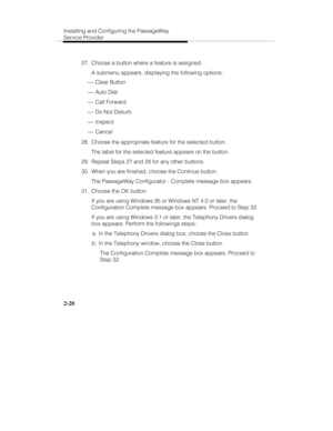 Page 41Installing and Configuring the PassageWay
Service Provider
2-28
  27.  Choose a button where a feature is assigned.
   A submenu appears, displaying the following options:
 ¾ Clear Button
 ¾ Auto Dial
 ¾ Call Forward
 ¾ Do Not Disturb
 ¾ Inspect
 ¾ Cancel
  28.  Choose the appropriate feature for the selected button.
   The label for the selected feature appears on the button.
  29.  Repeat Steps 27 and 28 for any other buttons.
  30.  When you are finished, choose the Continue button.
   The PassageWay...