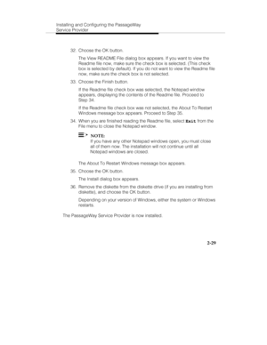 Page 42Installing and Configuring the PassageWay
Service Provider
2-29
  32.  Choose the OK button.
   The View README File dialog box appears. If you want to view the
Readme file now, make sure the check box is selected. (This check
box is selected by default). If you do not want to view the Readme file
now, make sure the check box is not selected.
  33.  Choose the Finish button.
   If the Readme file check box was selected, the Notepad window
appears, displaying the contents of the Readme file. Proceed to...
