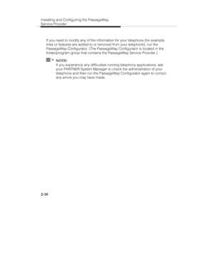 Page 43Installing and Configuring the PassageWay
Service Provider
2-30
If you need to modify any of the information for your telephone (for example,
lines or features are added to or removed from your telephone), run the
PassageWay Configurator. (The PassageWay Configurator is located in the
folder/program group that contains the PassageWay Service Provider.)
  NOTE:
If you experience any difficulties running telephony applications, ask
your PARTNER System Manager to check the administration of your
telephone...