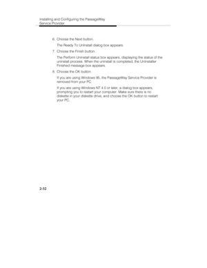 Page 45Installing and Configuring the PassageWay
Service Provider
2-32
  6.  Choose the Next button.
   The Ready To UnInstall dialog box appears.
  7.  Choose the Finish button.
   The Perform Uninstall status box appears, displaying the status of the
uninstall process. When the uninstall is completed, the UnInstaller
Finished message box appears.
  8.  Choose the OK button.
   If you are using Windows 95, the PassageWay Service Provider is
removed from your PC.
   If you are using Windows NT 4.0 or later, a...
