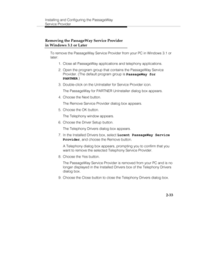 Page 46Installing and Configuring the PassageWay
Service Provider
2-33 Removing the PassageWay Service Provider
in Windows 3.1 or Later
To remove the PassageWay Service Provider from your PC in Windows 3.1 or
later:
  1.  Close all PassageWay applications and telephony applications.
  2.  Open the program group that contains the PassageWay Service
Provider. (The default program group is 
PassageWay for
PARTNER.)
  3.  Double-click on the UnInstaller for Service Provider icon.
   The PassageWay for PARTNER...