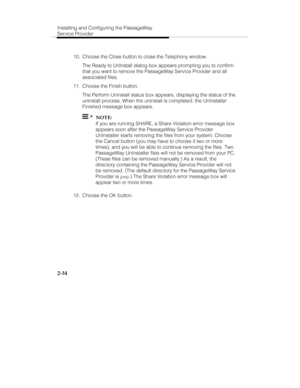 Page 47Installing and Configuring the PassageWay
Service Provider
2-34
  10.  Choose the Close button to close the Telephony window.
   The Ready to UnInstall dialog box appears prompting you to confirm
that you want to remove the PassageWay Service Provider and all
associated files.
  11.  Choose the Finish button.
   The Perform Uninstall status box appears, displaying the status of the
uninstall process. When the uninstall is completed, the UnInstaller
Finished message box appears.
  
  NOTE:
   If you are...
