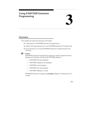 Page 48Using PARTNER Extension
Programming
3
   3-1
Overview
This chapter provides the following information:
„a description of PARTNER Extension Programming
„helpful hints describing how to use PARTNER Extension Programming
„the procedure for running PARTNER Extension Programming for the
first time
  NOTE:
PARTNER Extension Programming requires a system telephone with a
display and supports the following PARTNER systems:
¾ PARTNER ACS (all releases)
¾ PARTNER Endeavor (all releases)
¾ PARTNER II (all...