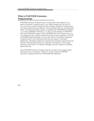 Page 49Using PARTNER Extension Programming
3-2
What is PARTNER Extension
Programming?
PARTNER Extension Programming is an application that enables you to
perform Extension Programming for your system telephone from your PC.
(You must have a system telephone with a display.) Extension Programming
includes programming user features, Personal Speed Dial List, and Extension
Name. (The Extension Name feature is available with PARTNER Plus Release
3.1 or later, PARTNER II Release 3.1 or later, and all releases of...