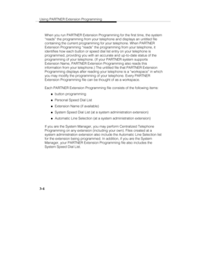 Page 51Using PARTNER Extension Programming
3-4
When you run PARTNER Extension Programming for the first time, the system
“reads” the programming from your telephone and displays an untitled file
containing the current programming for your telephone. When PARTNER
Extension Programming “reads” the programming from your telephone, it
identifies how each button or speed dial list entry on your telephone is
programmed, providing you with an accurate and up-to-date status of the
programming of your telephone. (If...