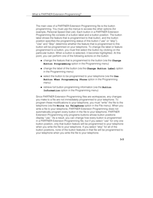 Page 52What is PARTNER Extension Programming?
   3-5
The main view of a PARTNER Extension Programming file is the button
programming. You must use the menus to access the other options (for
example, Personal Speed Dial List). Each button in a PARTNER Extension
Programming file consists of a button label and a button position. The button
label shows the feature that is programmed to that button, and the button
position specifies the programming status of this button (“use” or “skip”).
“Use” and “Skip” determine...