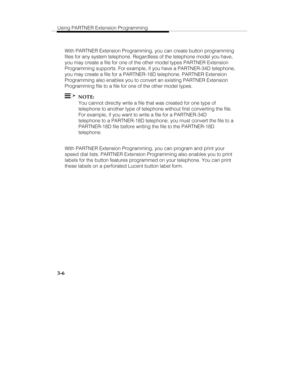 Page 53Using PARTNER Extension Programming
3-6
With PARTNER Extension Programming, you can create button programming
files for any system telephone. Regardless of the telephone model you have,
you may create a file for one of the other model types PARTNER Extension
Programming supports. For example, if you have a PARTNER-34D telephone,
you may create a file for a PARTNER-18D telephone. PARTNER Extension
Programming also enables you to convert an existing PARTNER Extension
Programming file to a file for one of...