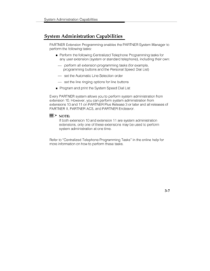 Page 54System Administration Capabilities
   3-7
System Administration Capabilities
PARTNER Extension Programming enables the PARTNER System Manager to
perform the following tasks:
„Perform the following Centralized Telephone Programming tasks for
any user extension (system or standard telephone), including their own:
¾ perform all extension programming tasks (for example,
programming buttons and the Personal Speed Dial List)
¾ set the Automatic Line Selection order
¾ set the line ringing options for line...