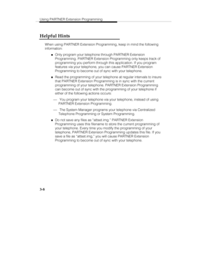 Page 55Using PARTNER Extension Programming
3-8
Helpful Hints
When using PARTNER Extension Programming, keep in mind the following
information:
„Only program your telephone through PARTNER Extension
Programming. PARTNER Extension Programming only keeps track of
programming you perform through this application. If you program
features via your telephone, you can cause PARTNER Extension
Programming to become out of sync with your telephone.
„Read the programming of your telephone at regular intervals to insure...