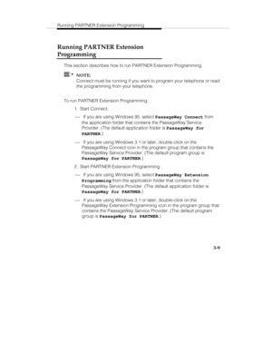 Page 56Running PARTNER Extension Programming
   3-9
Running PARTNER Extension
Programming
This section describes how to run PARTNER Extension Programming.
  NOTE:
Connect must be running if you want to program your telephone or read
the programming from your telephone.
To run PARTNER Extension Programming:
 1. Start Connect.
¾ If you are using Windows 95, select PassageWay Connect from
the application folder that contains the PassageWay Service
Provider. (The default application folder is PassageWay for...