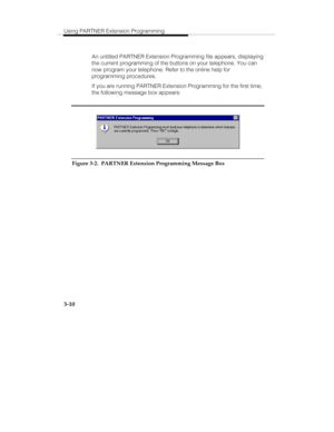 Page 57Using PARTNER Extension Programming
3-10
   An untitled PARTNER Extension Programming file appears, displaying
the current programming of the buttons on your telephone. You can
now program your telephone. Refer to the online help for
programming procedures.
   If you are running PARTNER Extension Programming for the first time,
the following message box appears:
Figure 3-2.  PARTNER Extension Programming Message Box 