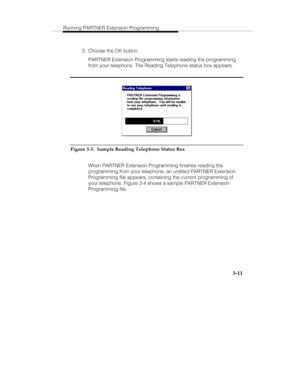 Page 58Running PARTNER Extension Programming
   3-11
  3.  Choose the OK button.
   PARTNER Extension Programming starts reading the programming
from your telephone. The Reading Telephone status box appears.
Figure 3-3.  Sample Reading Telephone Status Box
   When PARTNER Extension Programming finishes reading the
programming from your telephone, an untitled PARTNER Extension
Programming file appears, containing the current programming of
your telephone. Figure 3-4 shows a sample PARTNER Extension
Programming...