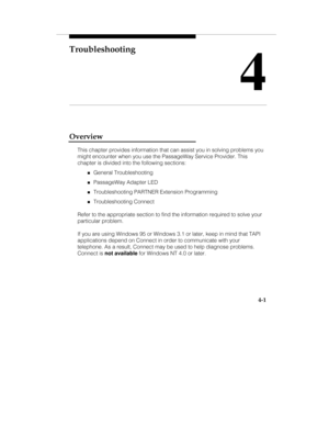 Page 60Troubleshooting
4
4-1
Overview
This chapter provides information that can assist you in solving problems you
might encounter when you use the PassageWay Service Provider. This
chapter is divided into the following sections:
„General Troubleshooting
„PassageWay Adapter LED
„Troubleshooting PARTNER Extension Programming
„Troubleshooting Connect
Refer to the appropriate section to find the information required to solve your
particular problem.
If you are using Windows 95 or Windows 3.1 or later, keep in...