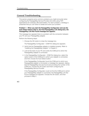 Page 61Troubleshooting
4-2
General Troubleshooting
This section presents some common problems you might encounter when
configuring the PassageWay Service Provider and while using TAPI
applications (for example, Microsoft Dialer). For each problem, a strategy is
presented that you can follow to isolate and solve your problem.
Problem 1:  When you start the PassageWay Configurator and use the
Auto Detect feature (that is, the Find PassageWay Link dialog box), the
PassageWay Link Not Found message box appears....