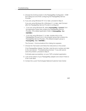 Page 62Troubleshooting
4-3
  5.  Choose the Continue button in the PassageWay Configurator - COM
Port dialog box and finish configuring the PassageWay Service
Provider.
  6.  If you are using Windows NT 4.0 or later, proceed to Step 8.
   If you are using Windows 95 or Windows 3.1 or later, start Connect
after the PassageWay Service Provider is configured.
¾ If you are using Windows 95, select PassageWay Connect from
the application folder that contains the PassageWay Service
Provider. (The default application...