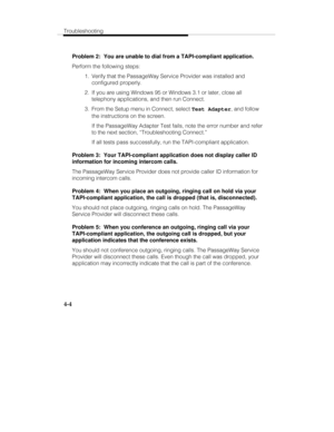 Page 63Troubleshooting
4-4
Problem 2:  You are unable to dial from a TAPI-compliant application.
Perform the following steps:
  1.  Verify that the PassageWay Service Provider was installed and
configured properly.
  2.  If you are using Windows 95 or Windows 3.1 or later, close all
telephony applications, and then run Connect.
  3.  From the Setup menu in Connect, select Test Adapter, and follow
the instructions on the screen.
   If the PassageWay Adapter Test fails, note the error number and refer
to the next...