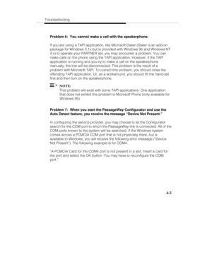 Page 64Troubleshooting
4-5
Problem 6:  You cannot make a call with the speakerphone.
If you are using a TAPI application, like Microsoft Dialer (Dialer is an add-on
package for Windows 3.1x but is provided with Windows 95 and Windows NT
4.x) to operate your PARTNER set, you may encounter a problem. You can
make calls on the phone using the TAPI application. However, if the TAPI
application is running and you try to make a call on the speakerphone
manually, the line will be disconnected. This problem is the...