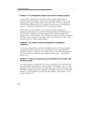 Page 65Troubleshooting
4-6
Problem 8:  The PassageWay Setup screen does not display properly.
On some PCs, depending on the type of video display adapter that is
installed, some of the Setup screens may not display properly. That is, the
background image for Setup may not be totally clear. This is an interaction
with the video adapter and how the adapter switches from one resolution to
another. This does not last throughout the entire Setup session.
Additionally, on some systems, if you move the current...