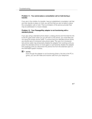 Page 66Troubleshooting
4-7
Problem 11:  You cannot place a consultation call on hold during a
transfer.
If you are in the middle of a transfer, have an established consultation call that
you then decide to place on hold, you will find that you are not able to place
the consultation call on hold. This is a limitation of the service provider that
may be addressed in a future release.
Problem 12:  Your PassageWay adapter is not functioning with a
standard phone.
If you are using a standard phone (that is, analog...