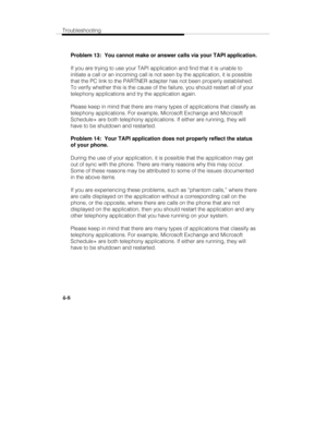 Page 67Troubleshooting
4-8
Problem 13:  You cannot make or answer calls via your TAPI application.
If you are trying to use your TAPI application and find that it is unable to
initiate a call or an incoming call is not seen by the application, it is possible
that the PC link to the PARTNER adapter has not been properly established.
To verify whether this is the cause of the failure, you should restart all of your
telephony applications and try the application again.
Please keep in mind that there are many types...