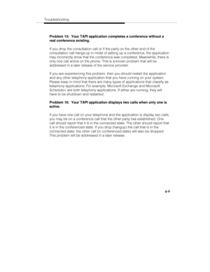 Page 68Troubleshooting
4-9
Problem 15:  Your TAPI application completes a conference without a
real conference existing.
If you drop the consultation call or if the party on the other end of the
consultation call hangs-up in midst of setting up a conference, the application
may incorrectly show that the conference was completed. Meanwhile, there is
only one call active on the phone. This is a known problem that will be
addressed in a later release of the service provider.
If you are experiencing this problem,...