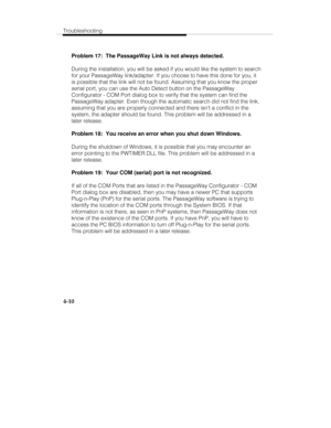 Page 69Troubleshooting
4-10
Problem 17:  The PassageWay Link is not always detected.
During the installation, you will be asked if you would like the system to search
for your PassageWay link/adapter. If you choose to have this done for you, it
is possible that the link will not be found. Assuming that you know the proper
serial port, you can use the Auto Detect button on the PassageWay
Configurator - COM Port dialog box to verify that the system can find the
PassageWay adapter. Even though the automatic search...