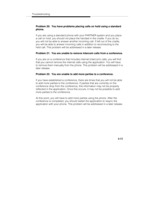 Page 70Troubleshooting
4-11
Problem 20:  You have problems placing calls on hold using a standard
phone.
If you are using a standard phone with your PARTNER system and you place
a call on hold, you should not place the handset in the cradle. If you do so,
you will not be able to answer another incoming call. If left out of the cradle,
you will be able to answer incoming calls in addition to reconnecting to the
held call. This problem will be addressed in a later release.
Problem 21:  You are unable to remove...