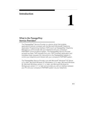 Page 8Introduction
1
1-1
What is the PassageWay
Service Provider?
The PassageWay® Service Provider is a device driver that enables
applications that are compliant with the Microsoft Windows® Telephony
Application Programming Interface (TAPI) (such as PassageWay Telephony
Manager) to communicate with your telephone and your companys
PARTNER
® Communications System. The PassageWay Service Provider
accepts the basic TAPI requests from your TAPI-compliant application and
translates these requests into instructions...