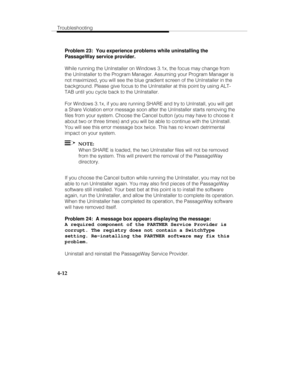 Page 71Troubleshooting
4-12
Problem 23:  You experience problems while uninstalling the
PassageWay service provider.
While running the UnInstaller on Windows 3.1x, the focus may change from
the UnInstaller to the Program Manager. Assuming your Program Manager is
not maximized, you will see the blue gradient screen of the UnInstaller in the
background. Please give focus to the UnInstaller at this point by using ALT-
TAB until you cycle back to the UnInstaller.
For Windows 3.1x, if you are running SHARE and try...