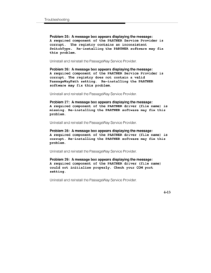 Page 72Troubleshooting
4-13
Problem 25:  A message box appears displaying the message:
A required component of the PARTNER Service Provider is
corrupt.  The registry contains an inconsistent
SwitchType.  Re-installing the PARTNER software may fix
this problem.
Uninstall and reinstall the PassageWay Service Provider.
Problem 26:  A message box appears displaying the message:
A required component of the PARTNER Service Provider is
corrupt. The registry does not contain a valid
PassageWayPath setting....