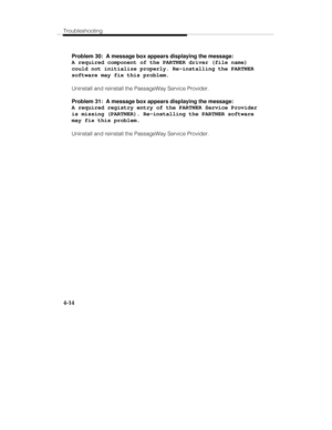 Page 73Troubleshooting
4-14
Problem 30:  A message box appears displaying the message:
A required component of the PARTNER driver (file name)
could not initialize properly. Re-installing the PARTNER
software may fix this problem.
Uninstall and reinstall the PassageWay Service Provider.
Problem 31:  A message box appears displaying the message:
A required registry entry of the PARTNER Service Provider
is missing (PARTNER). Re-installing the PARTNER software
may fix this problem.
Uninstall and reinstall the...