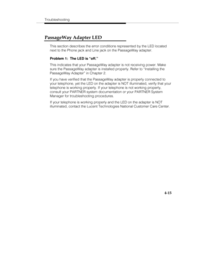 Page 74Troubleshooting
4-15
PassageWay Adapter LED
This section describes the error conditions represented by the LED located
next to the Phone jack and Line jack on the PassageWay adapter.
Problem 1:  The LED is “off.”
This indicates that your PassageWay adapter is not receiving power. Make
sure the PassageWay adapter is installed properly. Refer to “Installing the
PassageWay Adapter” in Chapter 2.
If you have verified that the PassageWay adapter is properly connected to
your telephone, yet the LED on the...