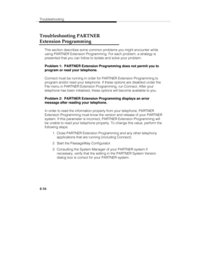 Page 75Troubleshooting
4-16
Troubleshooting PARTNER
Extension Programming
This section describes some common problems you might encounter while
using PARTNER Extension Programming. For each problem, a strategy is
presented that you can follow to isolate and solve your problem.
Problem 1:  PARTNER Extension Programming does not permit you to
program or read your telephone.
Connect must be running in order for PARTNER Extension Programming to
program and/or read your telephone. If these options are disabled under...