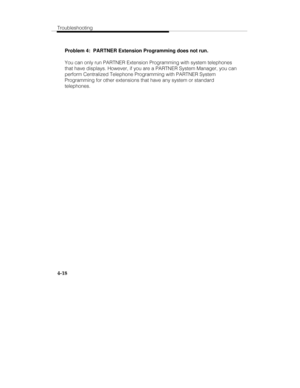 Page 77Troubleshooting
4-18
Problem 4:  PARTNER Extension Programming does not run.
You can only run PARTNER Extension Programming with system telephones
that have displays. However, if you are a PARTNER System Manager, you can
perform Centralized Telephone Programming with PARTNER System
Programming for other extensions that have any system or standard
telephones. 