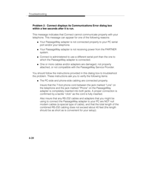 Page 79Troubleshooting
4-20
Problem 2:  Connect displays its Communications Error dialog box
within a few seconds after it is run.
This message indicates that Connect cannot communicate properly with your
telephone. This message can appear for one of the following reasons:
„Your PassageWay adapter is not connected properly to your PC serial
port and/or your telephone.
„Your PassageWay adapter is not receiving power from the PARTNER
system.
„Connect is administered to use a different serial port than the one to...