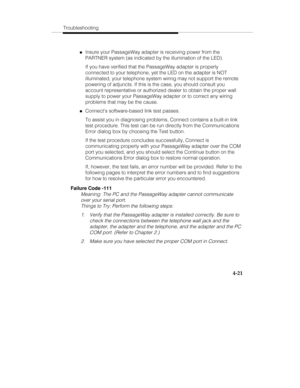 Page 80Troubleshooting
4-21
„Insure your PassageWay adapter is receiving power from the
PARTNER system (as indicated by the illumination of the LED).
If you have verified that the PassageWay adapter is properly
connected to your telephone, yet the LED on the adapter is NOT
illuminated, your telephone system wiring may not support the remote
powering of adjuncts. If this is the case, you should consult you
account representative or authorized dealer to obtain the proper wall
supply to power your PassageWay...