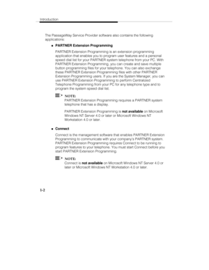 Page 9Introduction
1-2
The PassageWay Service Provider software also contains the following
applications:
„PARTNER Extension Programming
PARTNER Extension Programming is an extension programming
application that enables you to program user features and a personal
speed dial list for your PARTNER system telephone from your PC. With
PARTNER Extension Programming, you can create and save multiple
button programming files for your telephone. You can also exchange
these PARTNER Extension Programming files with...